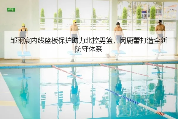邹雨宸内线篮板保护助力北控男篮，闵鹿蕾打造全新防守体系